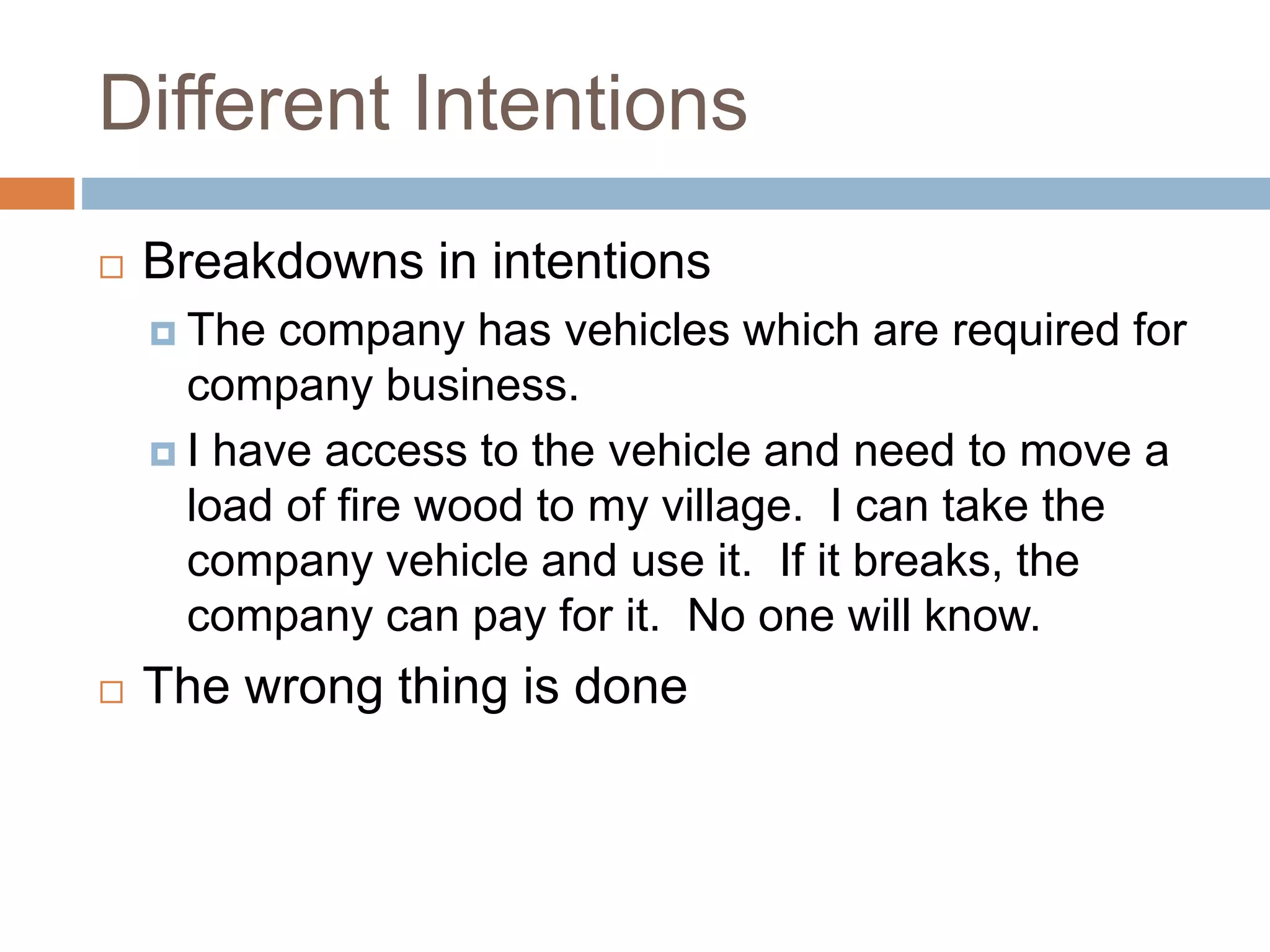 Different Intentions
 Breakdowns in intentions
 The company has vehicles which are required for
company business.
 I have access to the vehicle and need to move a
load of fire wood to my village. I can take the
company vehicle and use it. If it breaks, the
company can pay for it. No one will know.
 The wrong thing is done
 