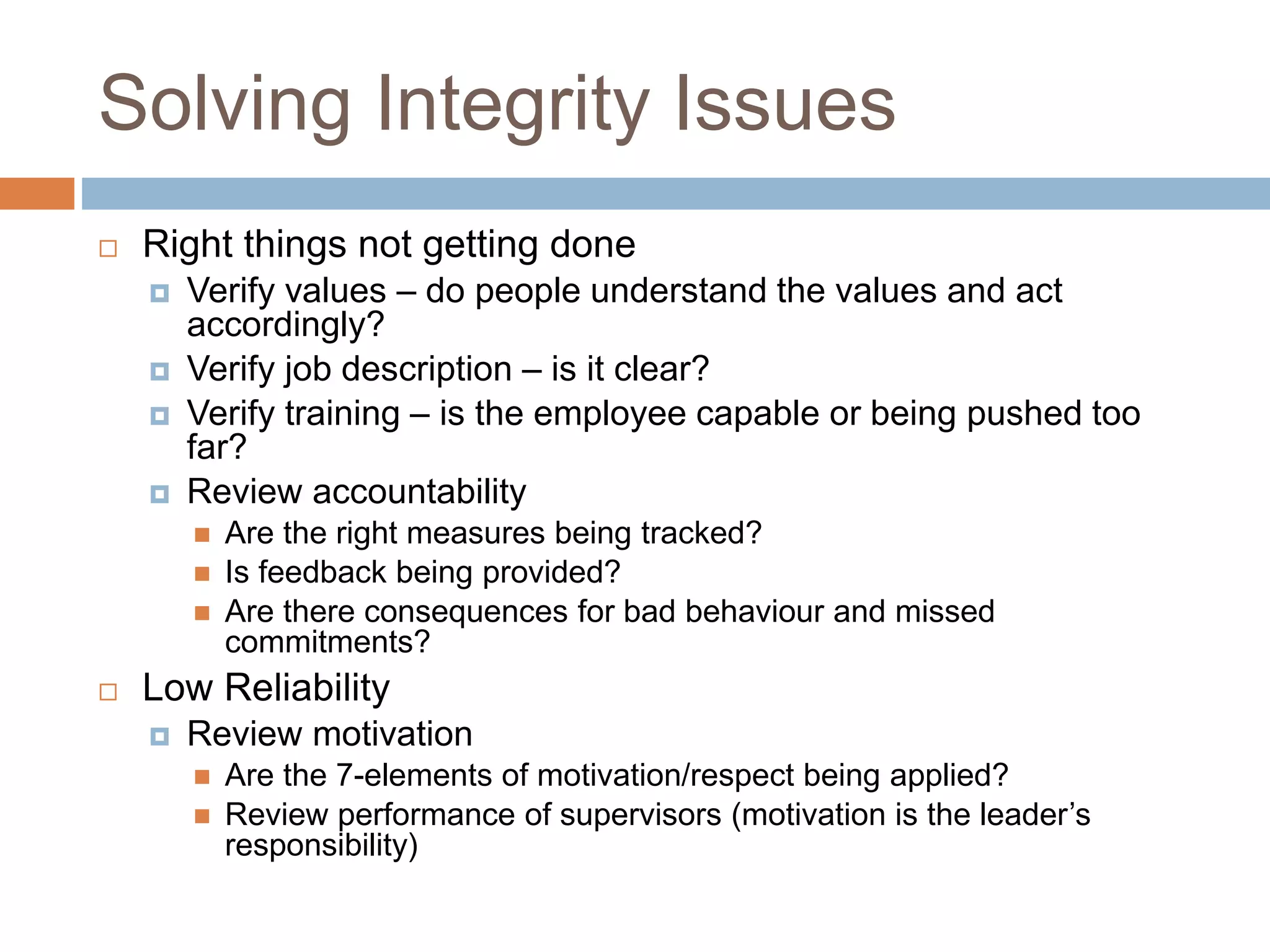 Solving Integrity Issues
 Right things not getting done
 Verify values – do people understand the values and act
accordingly?
 Verify job description – is it clear?
 Verify training – is the employee capable or being pushed too
far?
 Review accountability
 Are the right measures being tracked?
 Is feedback being provided?
 Are there consequences for bad behaviour and missed
commitments?
 Low Reliability
 Review motivation
 Are the 7-elements of motivation/respect being applied?
 Review performance of supervisors (motivation is the leader’s
responsibility)
 