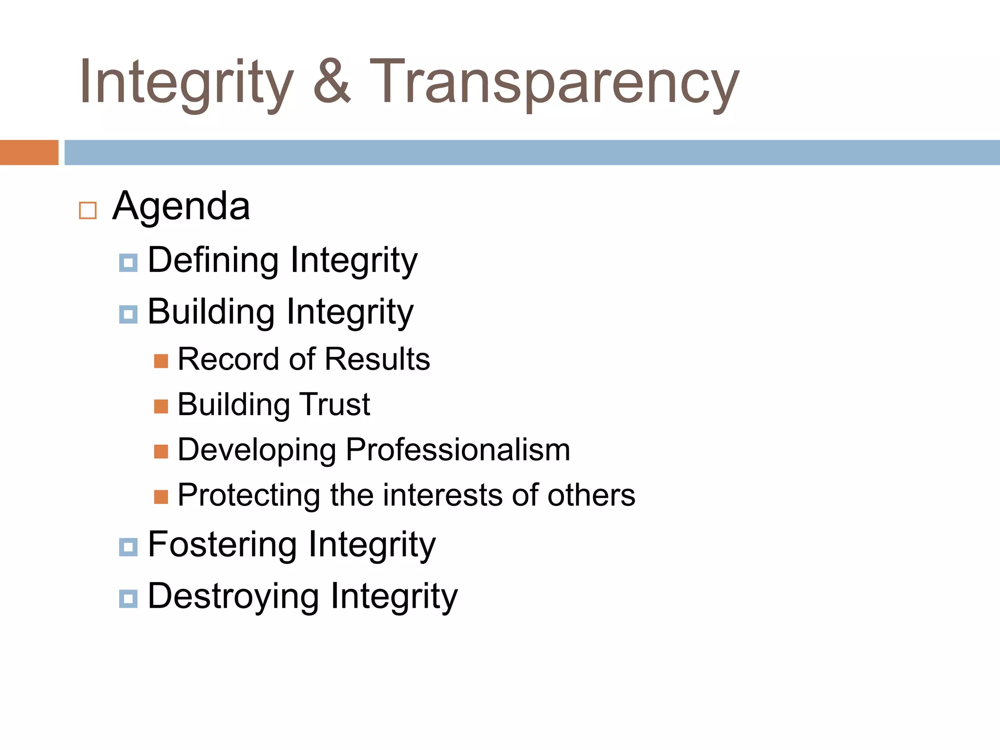 Integrity & Transparency
 Agenda
 Defining Integrity
 Building Integrity
 Record of Results
 Building Trust
 Developing Professionalism
 Protecting the interests of others
 Fostering Integrity
 Destroying Integrity
 