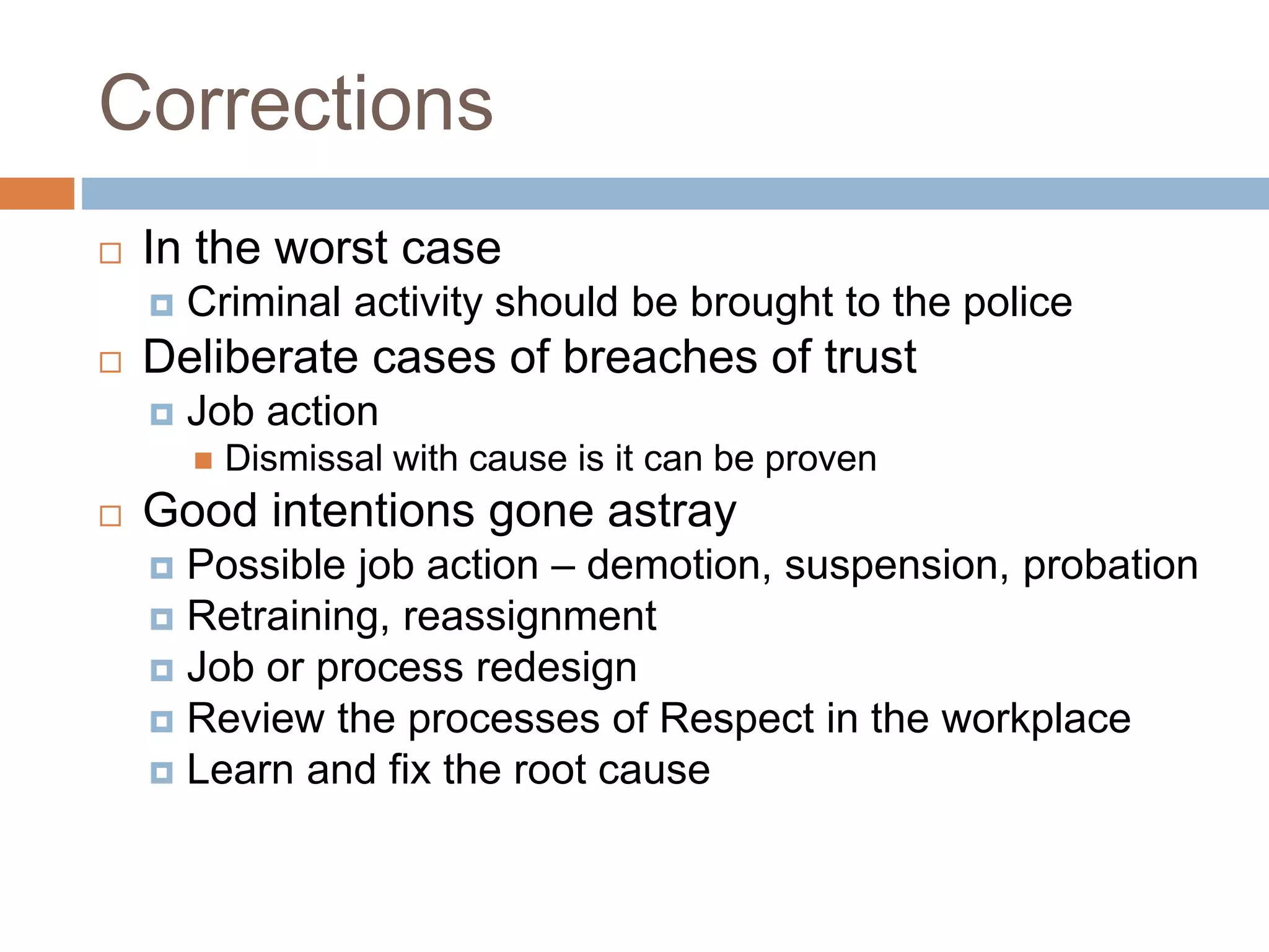 Corrections
 In the worst case
 Criminal activity should be brought to the police
 Deliberate cases of breaches of trust
 Job action
 Dismissal with cause is it can be proven
 Good intentions gone astray
 Possible job action – demotion, suspension, probation
 Retraining, reassignment
 Job or process redesign
 Review the processes of Respect in the workplace
 Learn and fix the root cause
 