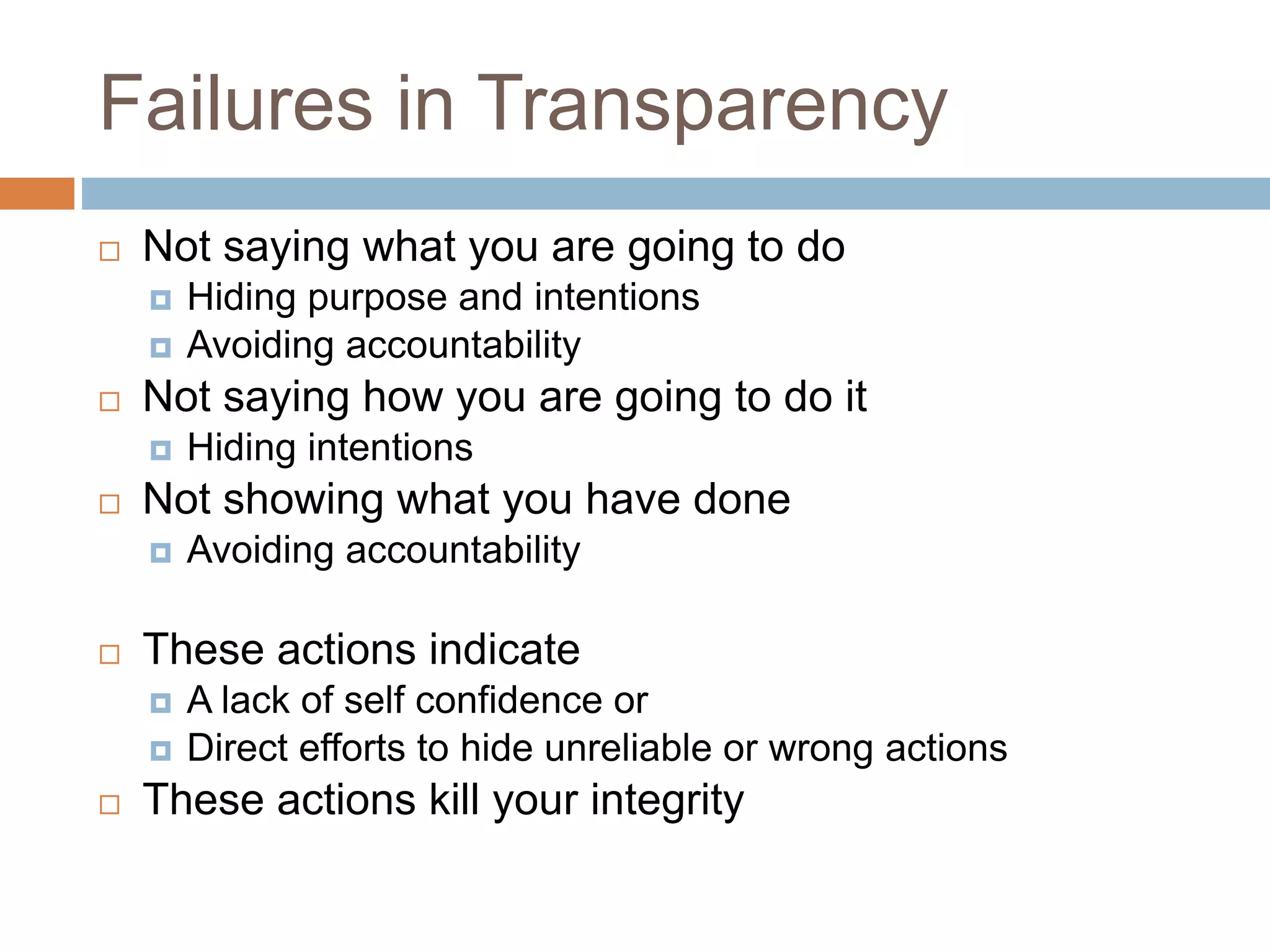 Failures in Transparency
 Not saying what you are going to do
 Hiding purpose and intentions
 Avoiding accountability
 Not saying how you are going to do it
 Hiding intentions
 Not showing what you have done
 Avoiding accountability
 These actions indicate
 A lack of self confidence or
 Direct efforts to hide unreliable or wrong actions
 These actions kill your integrity
 