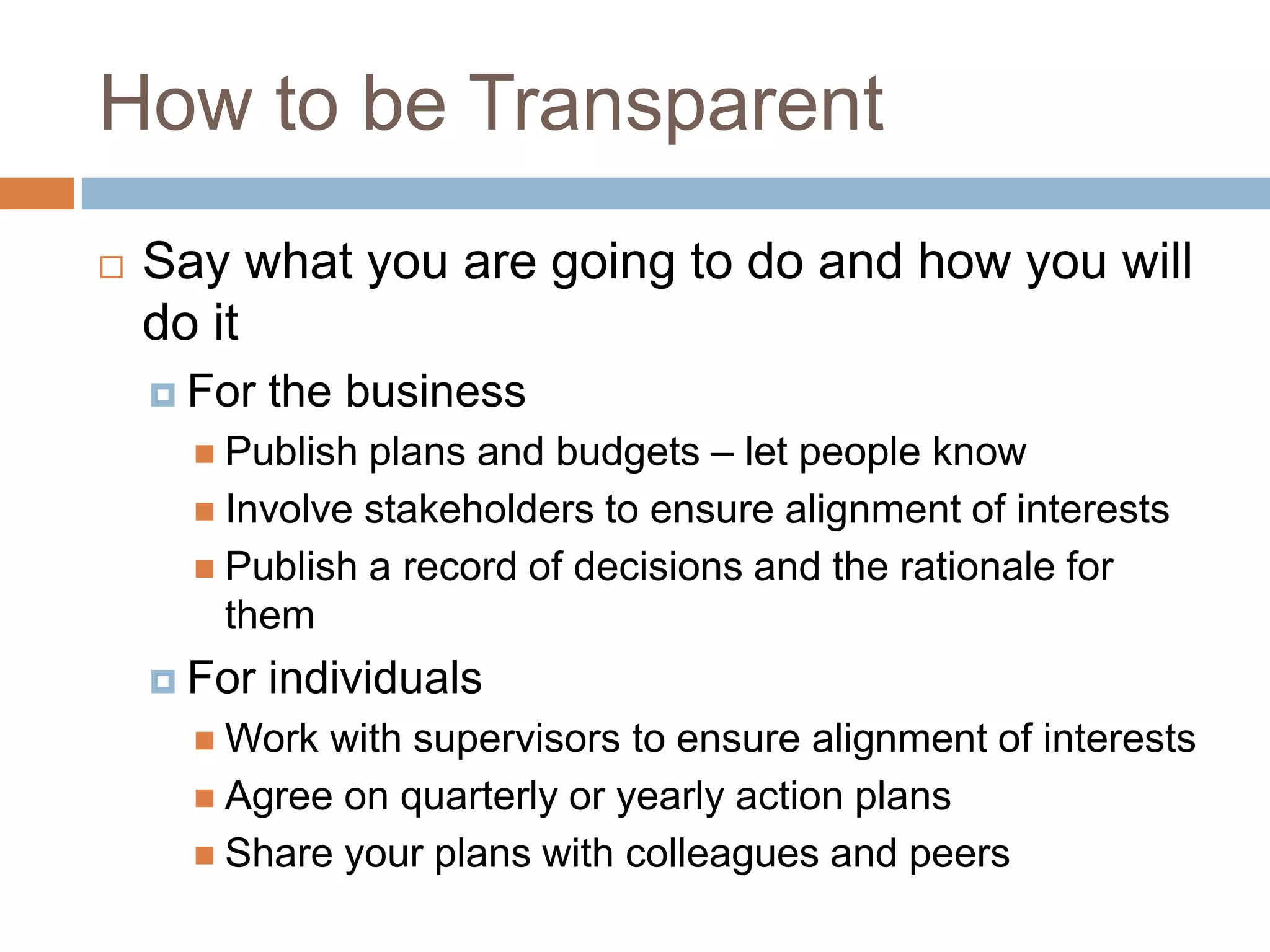 How to be Transparent
 Say what you are going to do and how you will
do it
 For the business
 Publish plans and budgets – let people know
 Involve stakeholders to ensure alignment of interests
 Publish a record of decisions and the rationale for
them
 For individuals
 Work with supervisors to ensure alignment of interests
 Agree on quarterly or yearly action plans
 Share your plans with colleagues and peers
 