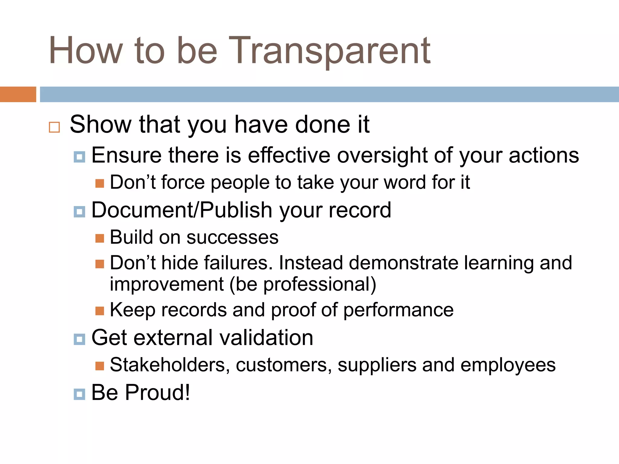 How to be Transparent
 Show that you have done it
 Ensure there is effective oversight of your actions
 Don’t force people to take your word for it
 Document/Publish your record
 Build on successes
 Don’t hide failures. Instead demonstrate learning and
improvement (be professional)
 Keep records and proof of performance
 Get external validation
 Stakeholders, customers, suppliers and employees
 Be Proud!
 