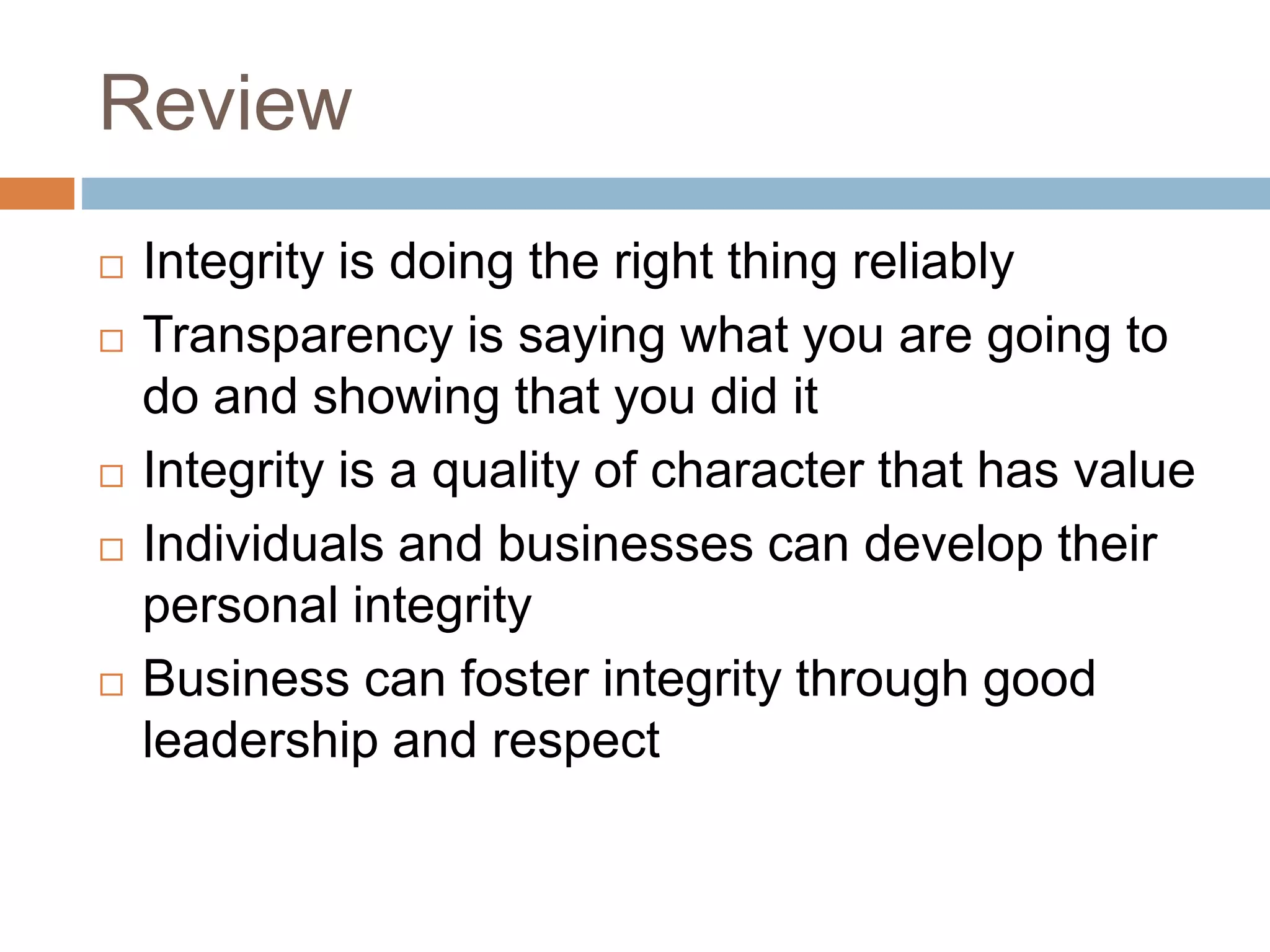 Review
 Integrity is doing the right thing reliably
 Transparency is saying what you are going to
do and showing that you did it
 Integrity is a quality of character that has value
 Individuals and businesses can develop their
personal integrity
 Business can foster integrity through good
leadership and respect
 