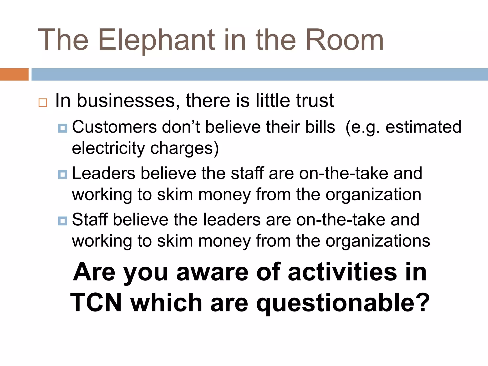 The Elephant in the Room
 In businesses, there is little trust
 Customers don’t believe their bills (e.g. estimated
electricity charges)
 Leaders believe the staff are on-the-take and
working to skim money from the organization
 Staff believe the leaders are on-the-take and
working to skim money from the organizations
Are you aware of activities in
TCN which are questionable?
 