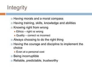Integrity
 Having morals and a moral compass
 Having training, skills, knowledge and abilities
 Knowing right from wrong
 Ethics – right vs wrong
 Quality – correct vs incorrect
 Always choosing to do the right thing
 Having the courage and discipline to implement the
choice
 Even at a personal cost
 Being incorruptible
 Reliable, predictable, trustworthy
 