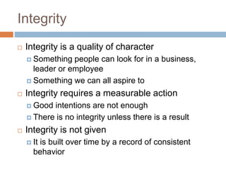 Integrity
 Integrity is a quality of character
 Something people can look for in a business,
leader or employee
 Something we can all aspire to
 Integrity requires a measurable action
 Good intentions are not enough
 There is no integrity unless there is a result
 Integrity is not given
 It is built over time by a record of consistent
behavior
 