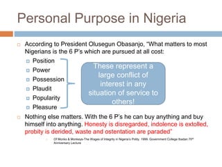 Personal Purpose in Nigeria
 According to President Olusegun Obasanjo, “What matters to most
Nigerians is the 6 P’s which are pursued at all cost:
 Position
 Power
 Possession
 Plaudit
 Popularity
 Pleasure
 Nothing else matters. With the 6 P’s he can buy anything and buy
himself into anything. Honesty is disregarded, indolence is extolled,
probity is derided, waste and ostentation are paraded”
 Of Monks & Monkeys-The Wages of Integrity in Nigeria’s Polity. 1999. Government College Ibadan 70th
Anniversary Lecture
These represent a
large conflict of
interest in any
situation of service to
others!
 