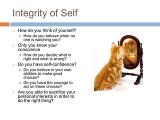 Integrity of Self
 How do you think of yourself?
 How do you behave when no
one is watching you?
 Only you know your
conscience
 How do you decide what is
right and what is wrong?
 Do you have self-confidence?
 Do you believe in your own
abilities to make good
choices?
 Do you have the courage to
act on these choices?
 Are you able to sacrifice your
personal interests in order to
do the right thing?
 