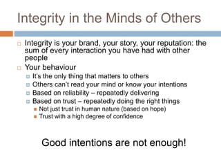 Integrity in the Minds of Others
 Integrity is your brand, your story, your reputation: the
sum of every interaction you have had with other
people
 Your behaviour
 It’s the only thing that matters to others
 Others can’t read your mind or know your intentions
 Based on reliability – repeatedly delivering
 Based on trust – repeatedly doing the right things
 Not just trust in human nature (based on hope)
 Trust with a high degree of confidence
Good intentions are not enough!
 