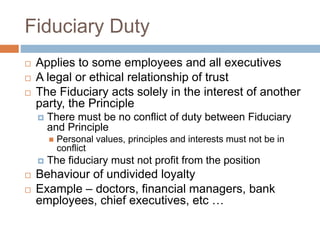 Fiduciary Duty
 Applies to some employees and all executives
 A legal or ethical relationship of trust
 The Fiduciary acts solely in the interest of another
party, the Principle
 There must be no conflict of duty between Fiduciary
and Principle
 Personal values, principles and interests must not be in
conflict
 The fiduciary must not profit from the position
 Behaviour of undivided loyalty
 Example – doctors, financial managers, bank
employees, chief executives, etc …
 