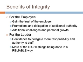 Benefits of Integrity
 For the Employee
 Gain the trust of the employer
 Promotions and delegation of additional authority
 Additional challenges and personal growth
 For the Leader
 Confidence to delegate more responsibility and
authority to staff
 More of the RIGHT things being done in a
RELIABLE way
 