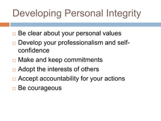 Developing Personal Integrity
 Be clear about your personal values
 Develop your professionalism and self-
confidence
 Make and keep commitments
 Adopt the interests of others
 Accept accountability for your actions
 Be courageous
 