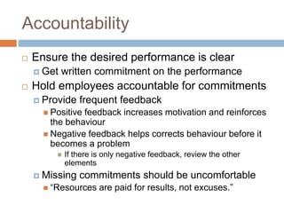 Accountability
 Ensure the desired performance is clear
 Get written commitment on the performance
 Hold employees accountable for commitments
 Provide frequent feedback
 Positive feedback increases motivation and reinforces
the behaviour
 Negative feedback helps corrects behaviour before it
becomes a problem
 If there is only negative feedback, review the other
elements
 Missing commitments should be uncomfortable
 “Resources are paid for results, not excuses.”
 