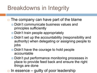 Breakdowns in Integrity
 The company can have part of the blame
 Didn’t communicate business values and
principles sufficiently
 Didn’t train people appropriately
 Didn’t set up the accountability (responsibility and
authority) when delegating or assigning people to
jobs
 Didn’t have the courage to hold people
accountable
 Didn’t put performance monitoring processes in
place to provide feed back and ensure the right
things are done
 In essence – guilty of poor leadership
 