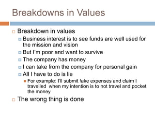 Breakdowns in Values
 Breakdown in values
 Business interest is to see funds are well used for
the mission and vision
 But I’m poor and want to survive
 The company has money
 I can take from the company for personal gain
 All I have to do is lie
 For example: I’ll submit fake expenses and claim I
travelled when my intention is to not travel and pocket
the money
 The wrong thing is done
 