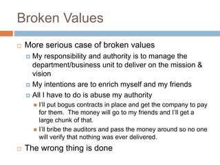 Broken Values
 More serious case of broken values
 My responsibility and authority is to manage the
department/business unit to deliver on the mission &
vision
 My intentions are to enrich myself and my friends
 All I have to do is abuse my authority
 I’ll put bogus contracts in place and get the company to pay
for them. The money will go to my friends and I’ll get a
large chunk of that.
 I’ll bribe the auditors and pass the money around so no one
will verify that nothing was ever delivered.
 The wrong thing is done
 