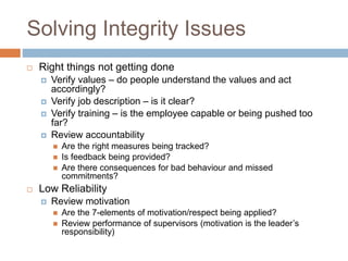 Solving Integrity Issues
 Right things not getting done
 Verify values – do people understand the values and act
accordingly?
 Verify job description – is it clear?
 Verify training – is the employee capable or being pushed too
far?
 Review accountability
 Are the right measures being tracked?
 Is feedback being provided?
 Are there consequences for bad behaviour and missed
commitments?
 Low Reliability
 Review motivation
 Are the 7-elements of motivation/respect being applied?
 Review performance of supervisors (motivation is the leader’s
responsibility)
 