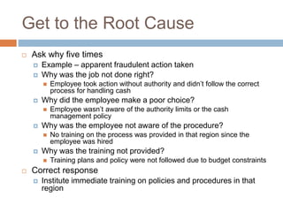 Get to the Root Cause
 Ask why five times
 Example – apparent fraudulent action taken
 Why was the job not done right?
 Employee took action without authority and didn’t follow the correct
process for handling cash
 Why did the employee make a poor choice?
 Employee wasn’t aware of the authority limits or the cash
management policy
 Why was the employee not aware of the procedure?
 No training on the process was provided in that region since the
employee was hired
 Why was the training not provided?
 Training plans and policy were not followed due to budget constraints
 Correct response
 Institute immediate training on policies and procedures in that
region
 