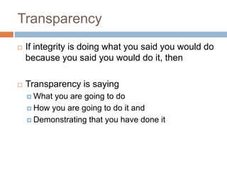 Transparency
 If integrity is doing what you said you would do
because you said you would do it, then
 Transparency is saying
 What you are going to do
 How you are going to do it and
 Demonstrating that you have done it
 