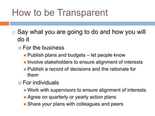How to be Transparent
 Say what you are going to do and how you will
do it
 For the business
 Publish plans and budgets – let people know
 Involve stakeholders to ensure alignment of interests
 Publish a record of decisions and the rationale for
them
 For individuals
 Work with supervisors to ensure alignment of interests
 Agree on quarterly or yearly action plans
 Share your plans with colleagues and peers
 