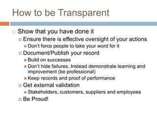 How to be Transparent
 Show that you have done it
 Ensure there is effective oversight of your actions
 Don’t force people to take your word for it
 Document/Publish your record
 Build on successes
 Don’t hide failures. Instead demonstrate learning and
improvement (be professional)
 Keep records and proof of performance
 Get external validation
 Stakeholders, customers, suppliers and employees
 Be Proud!
 