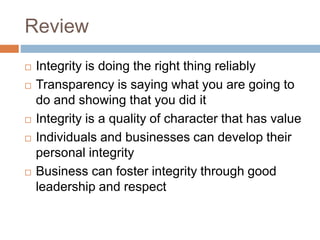 Review
 Integrity is doing the right thing reliably
 Transparency is saying what you are going to
do and showing that you did it
 Integrity is a quality of character that has value
 Individuals and businesses can develop their
personal integrity
 Business can foster integrity through good
leadership and respect
 