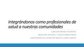 Integrándonos como profesionales de
salud a nuestras comunidades
JUAN SATURNINO CRISANTOS
MEDICINA INTEGRAL Y SALUD COMUNITARIA
UNIVERSIDAD DEL BIENESTAR BENITO JUÁREZ GARCÍA
 