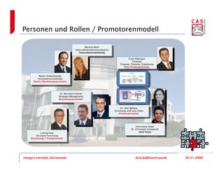 Personen und Rollen / Promotorenmodell

                                              Martina Wöhr
                                               Martina Wöhr
                                      Unternehmenskommunikation
                                       Unternehmenskommunikation
                                         Innovationsmarketing
                                           Innovationsmarketing
                                                                               Frank Widmayer
                                                                                Frank Widmayer
                                                                                  Vorstand
                                                                                    Vorstand
                                                                       Finanzen, Personal, Entwicklung
                                                                         Finanzen, Personal, Entwicklung
                                                                           Fach-/Prozesspromotor
                                                                            Fach-/Prozesspromotor


          Martin Hubschneider
           Martin Hubschneider
         Vorstandsvorsitzender
          Vorstandsvorsitzender
      Macht-/Beziehungspromotor
       Macht-/Beziehungspromotor



                          Dr. Bernhard Kölmel
                            Dr. Bernhard Kölmel
                         Strategie-Management
                           Strategie-Management
                         Beziehungspromotor
                           Beziehungspromotor


                                                                        Dr. Dirk Balfanz
                                                                   ForschungDirk Balfanz
                                                                         Dr. und Inno-Team
                                                                    Forschung und Inno-Team
                                                                       Prozesspromotor
                                                                        Prozesspromotor



                                                                                     Sneschana Sobol
                                                                                      Sneschana Sobol
                                                                                 Dr. Christoph Gringmuth
                                                                                  Dr. Christoph Gringmuth
                                                                                        Inno-Team
           Ludwig Neer                                                                    Inno-Team
             Ludwig Neer
        Vorstand Forschung
         Vorstand Forschung
    Beziehungs-/ Fachpromotor
     Beziehungs-/ Fachpromotor




integro Lernlab, Dortmund                                                            dirk.balfanz@cas.de    05.11.2009
 