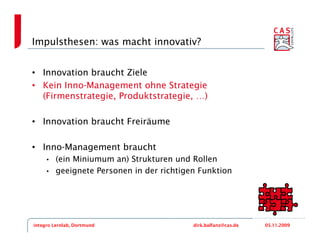 Impulsthesen: was macht innovativ?


• Innovation braucht Ziele
• Kein Inno-Management ohne Strategie
  (Firmenstrategie, Produktstrategie, …)

• Innovation braucht Freiräume

• Inno-Management braucht
     •   (ein Miniumum an) Strukturen und Rollen
     •   geeignete Personen in der richtigen Funktion




integro Lernlab, Dortmund                  dirk.balfanz@cas.de   05.11.2009
 