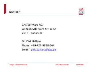 Kontakt:



                 CAS Software AG
                 Wilhelm-Schickard-Str. 8-12
                 76131 Karlsruhe


                 Dr. Dirk Balfanz
                 Phone: +49-721-9638-644
                 Email: dirk.balfanz@cas.de




integro Lernlab, Dortmund                  dirk.balfanz@cas.de   05.11.2009
 