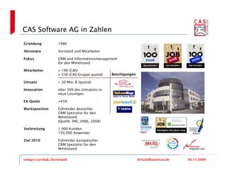 CAS Software AG in Zahlen
Gründung           1986

Aktionäre          Vorstand und Mitarbeiter

Fokus              CRM und Informationsmanagement
                   für den Mittelstand

Mitarbeiter        > 190 (CAS)
                   > 330 (CAS-Gruppe quotal)   Beteiligungen

Umsatz             > 30 Mio. € (quotal)

Innovation         über 30% des Umsatzes in
                   neue Lösungen

EK-Quote           >45%

Marktposition      Führender deutscher
                   CRM Spezialist für den
                   Mittelstand
                   (Quelle: PAC 2006, 2008)

Verbreitung        1.900 Kunden
                   150.000 Anwender

Ziel 2010          Führender europäischer
                   CRM Spezialist für den
                   Mittelstand


integro Lernlab, Dortmund                                      dirk.balfanz@cas.de   05.11.2009
 