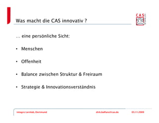 Was macht die CAS innovativ ?


… eine persönliche Sicht:

• Menschen

• Offenheit

• Balance zwischen Struktur & Freiraum

• Strategie & Innovationsverständnis




integro Lernlab, Dortmund              dirk.balfanz@cas.de   05.11.2009
 