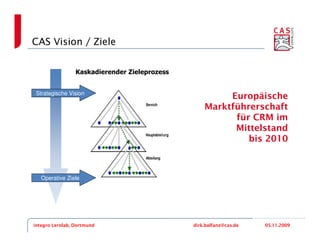 CAS Vision / Ziele


                 Kaskadierender Zieleprozess


 Strategische Vision
                                                        Europäische
                                                   Marktführerschaft
                                                         für CRM im
                                                         Mittelstand
                                                            bis 2010



   Operative Ziele




integro Lernlab, Dortmund                      dirk.balfanz@cas.de   05.11.2009
 