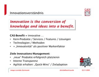 Innovationsverständnis

Innovation is the conversion of
 Innovation is the conversion of
knowledge and ideas into a benefit.
 knowledge and ideas into a benefit.

CAS-Benefit = innovative …
• Kern-Produkte / Services / Features / Lösungen
• Technologien / Methoden
• + „Innovativität“ als positiver Markenfaktor

Ziele Innovations-Management:
• „neue“ Produkte erfolgreich platzieren
• Interne Transparenz
• Agilität erhalten: „Quick-Wins“ / Zieladaption

integro Lernlab, Dortmund                dirk.balfanz@cas.de   05.11.2009
 