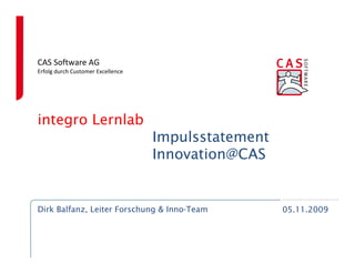 CAS Software AG
Erfolg durch Customer Excellence




integro Lernlab
                                   Impulsstatement
                                   Innovation@CAS


Dirk Balfanz, Leiter Forschung & Inno-Team           05.11.2009
 