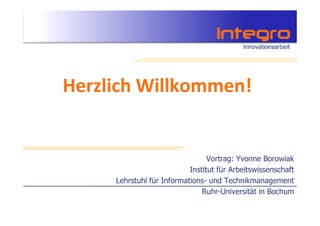 Herzlich Willkommen!


                                 Vortrag: Yvonne Borowiak
                           Institut für Arbeitswissenschaft
     Lehrstuhl für Informations- und Technikmanagement
                               Ruhr-Universität in Bochum
 