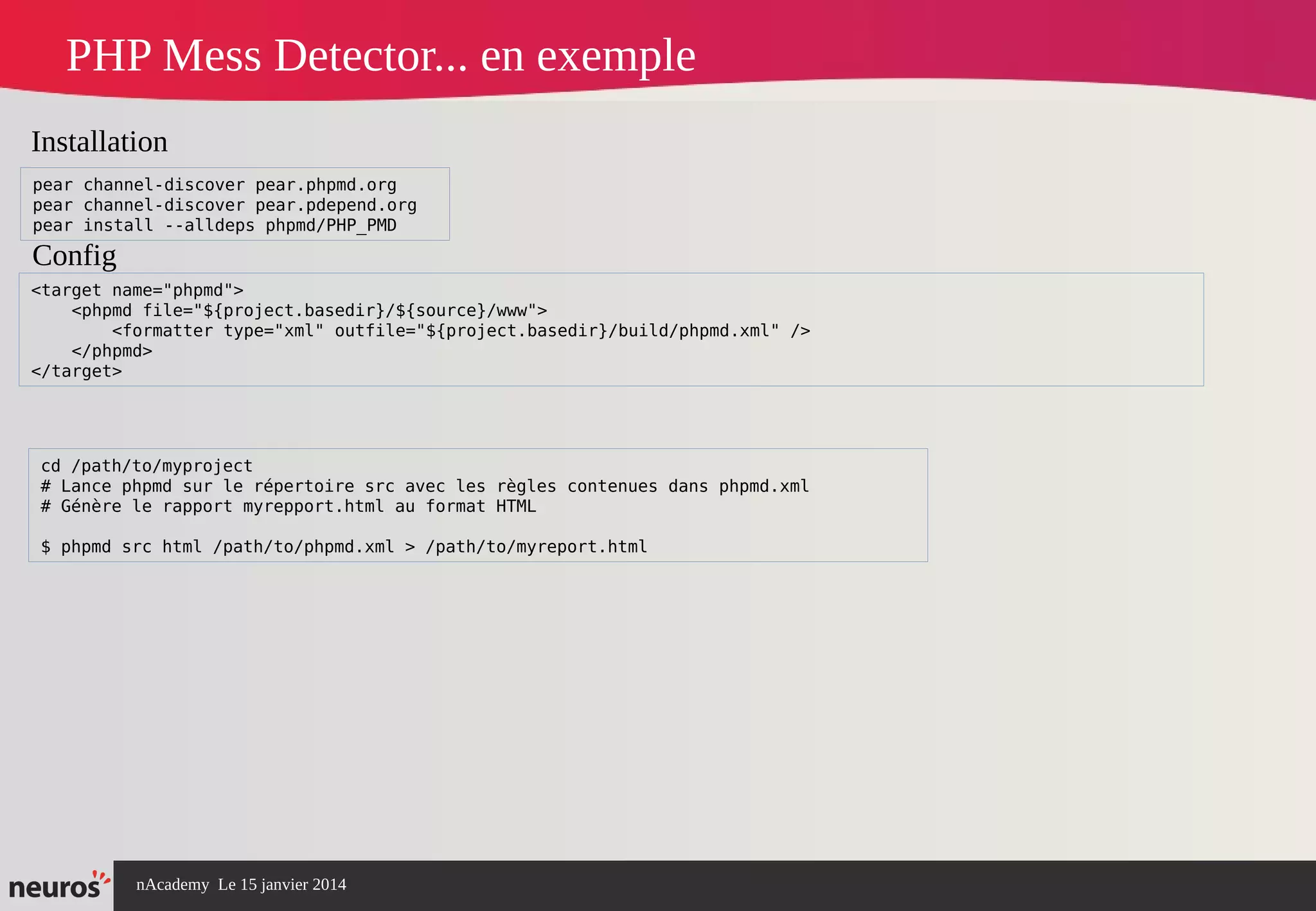 nAcademy Le 15 janvier 2014 Neuros -
PHP Mess Detector... en exemple
cd /path/to/myproject
# Lance phpmd sur le répertoire src avec les règles contenues dans phpmd.xml
# Génère le rapport myrepport.html au format HTML
$ phpmd src html /path/to/phpmd.xml > /path/to/myreport.html
<target name="phpmd">
<phpmd file="${project.basedir}/${source}/www">
<formatter type="xml" outfile="${project.basedir}/build/phpmd.xml" />
</phpmd>
</target>
Installation
Config
pear channel-discover pear.phpmd.org
pear channel-discover pear.pdepend.org
pear install --alldeps phpmd/PHP_PMD
 