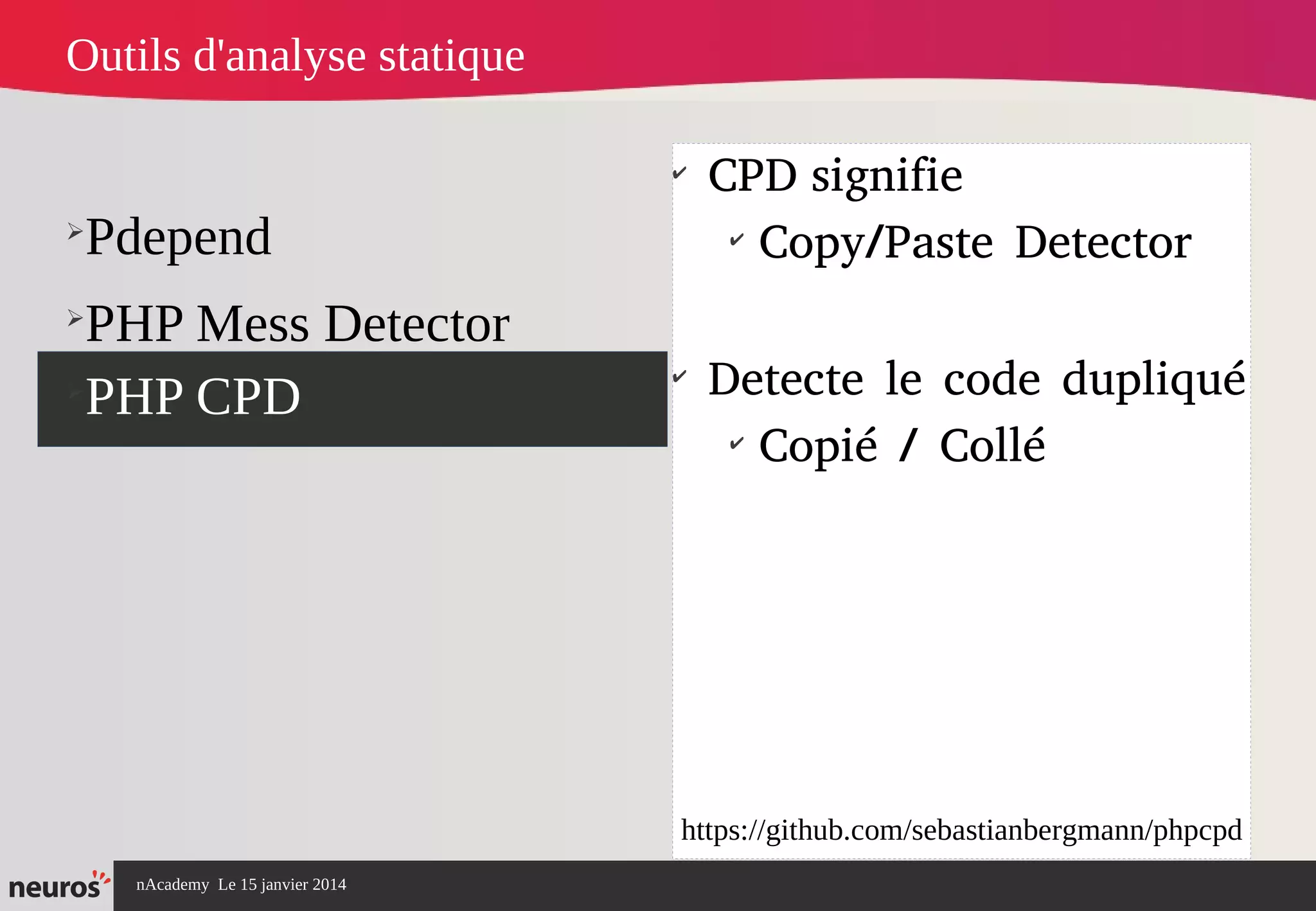 nAcademy Le 15 janvier 2014 Neuros -
➢
Pdepend
➢
PHP Mess Detector
➢
PHP CPD
✔
CPD signifie
✔
Copy/Paste Detector
✔
Detecte le code dupliqué
✔
Copié / Collé
Outils d'analyse statique
https://github.com/sebastianbergmann/phpcpd
 