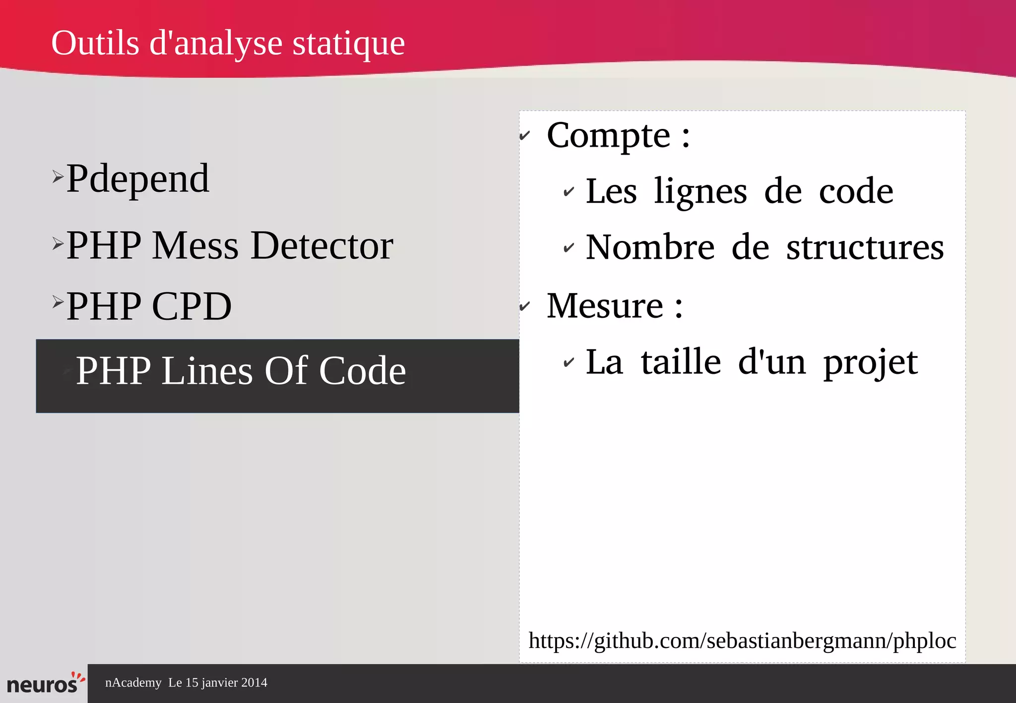 nAcademy Le 15 janvier 2014 Neuros -
➢Pdepend
➢PHP Mess Detector
➢PHP Lines Of Code
✔
Compte :
✔
Les lignes de code
✔
Nombre de structures
✔
Mesure :
✔
La taille d'un projet
Outils d'analyse statique
➢
PHP CPD
https://github.com/sebastianbergmann/phploc
 