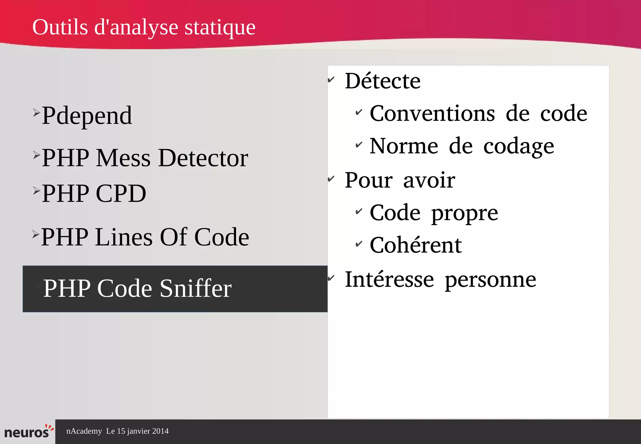 nAcademy Le 15 janvier 2014 Neuros -
➢
Pdepend
➢
PHP Mess Detector
➢
PHP Code Sniffer
✔
Détecte
✔
Conventions de code
✔
Norme de codage
✔
Pour avoir
✔
Code propre
✔
Cohérent
✔
Intéresse personne
Outils d'analyse statique
➢
PHP CPD
➢
PHP Lines Of Code
 