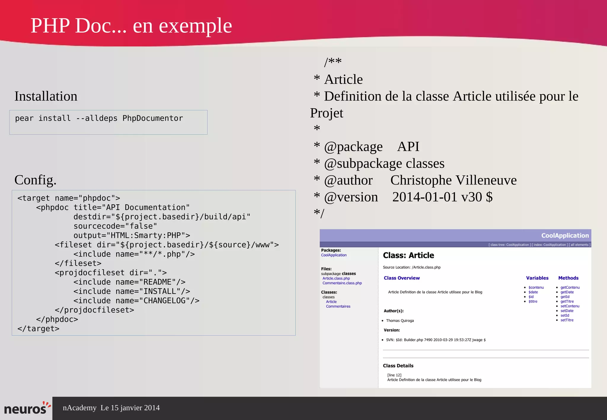 nAcademy Le 15 janvier 2014 Neuros -
PHP Doc... en exemple
<target name="phpdoc">
<phpdoc title="API Documentation"
destdir="${project.basedir}/build/api"
sourcecode="false"
output="HTML:Smarty:PHP">
<fileset dir="${project.basedir}/${source}/www">
<include name="**/*.php"/>
</fileset>
<projdocfileset dir=".">
<include name="README"/>
<include name="INSTALL"/>
<include name="CHANGELOG"/>
</projdocfileset>
</phpdoc>
</target>
pear install --alldeps PhpDocumentor
Installation
Config.
/**
* Article
* Definition de la classe Article utilisée pour le
Projet
*
* @package API
* @subpackage classes
* @author Christophe Villeneuve
* @version 2014-01-01 v30 $
*/
 