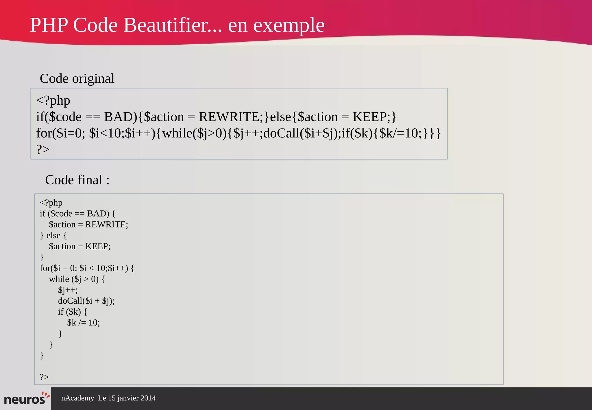 nAcademy Le 15 janvier 2014 Neuros -
PHP Code Beautifier... en exemple
<?php
if($code == BAD){$action = REWRITE;}else{$action = KEEP;}
for($i=0; $i<10;$i++){while($j>0){$j++;doCall($i+$j);if($k){$k/=10;}}}
?>
Code original
Code final :
<?php
if ($code == BAD) {
$action = REWRITE;
} else {
$action = KEEP;
}
for($i = 0; $i < 10;$i++) {
while ($j > 0) {
$j++;
doCall($i + $j);
if ($k) {
$k /= 10;
}
}
}
?>
 