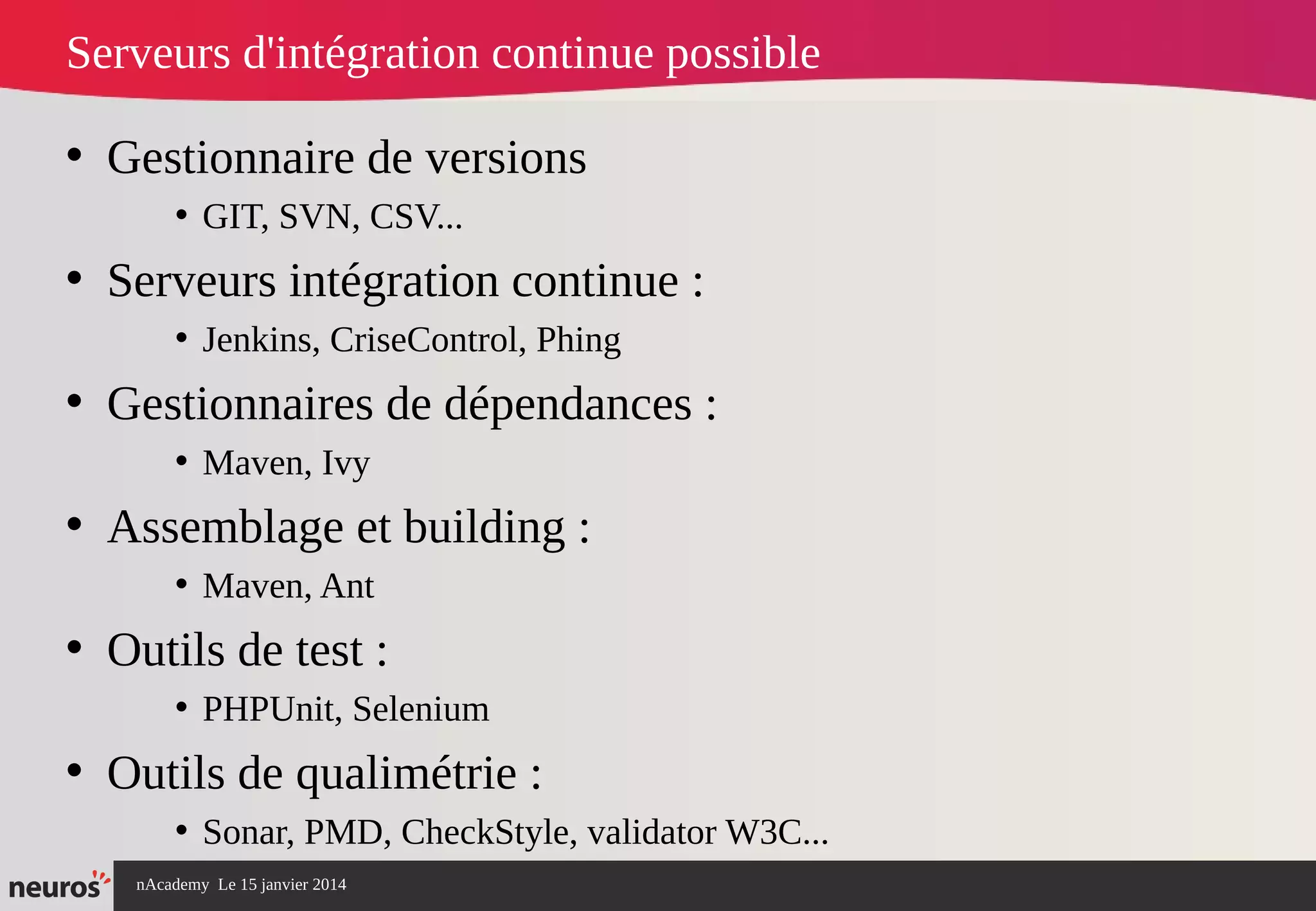 nAcademy Le 15 janvier 2014 Neuros -
Serveurs d'intégration continue possible
• Gestionnaire de versions
• GIT, SVN, CSV...
• Serveurs intégration continue :
• Jenkins, CriseControl, Phing
• Gestionnaires de dépendances :
• Maven, Ivy
• Assemblage et building :
• Maven, Ant
• Outils de test :
• PHPUnit, Selenium
• Outils de qualimétrie :
• Sonar, PMD, CheckStyle, validator W3C...
 