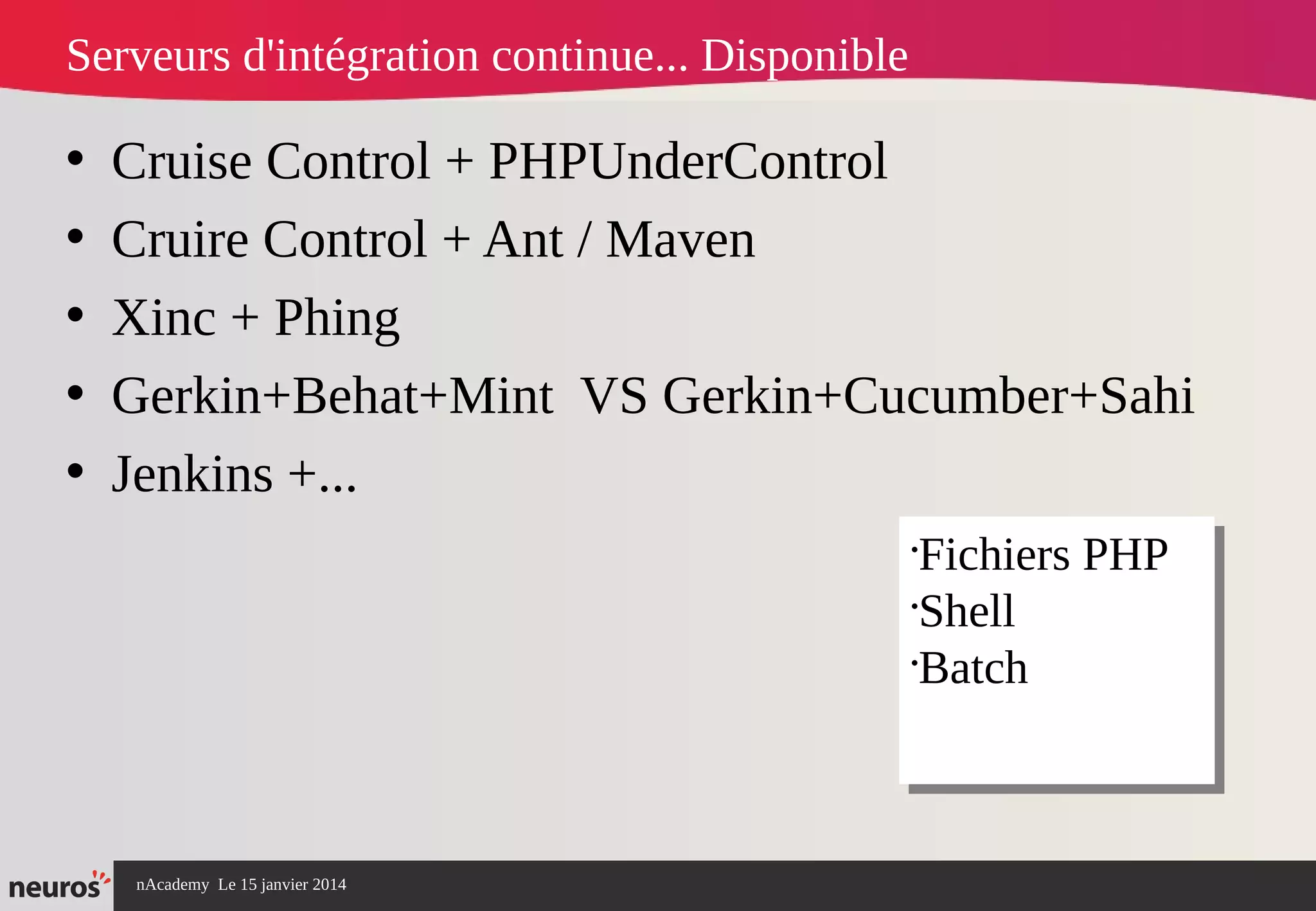 nAcademy Le 15 janvier 2014 Neuros -
Serveurs d'intégration continue... Disponible
• Cruise Control + PHPUnderControl
• Cruire Control + Ant / Maven
• Xinc + Phing
• Gerkin+Behat+Mint VS Gerkin+Cucumber+Sahi
• Jenkins +...
•
Fichiers PHP
•
Shell
•
Batch
•
Fichiers PHP
•
Shell
•
Batch
 