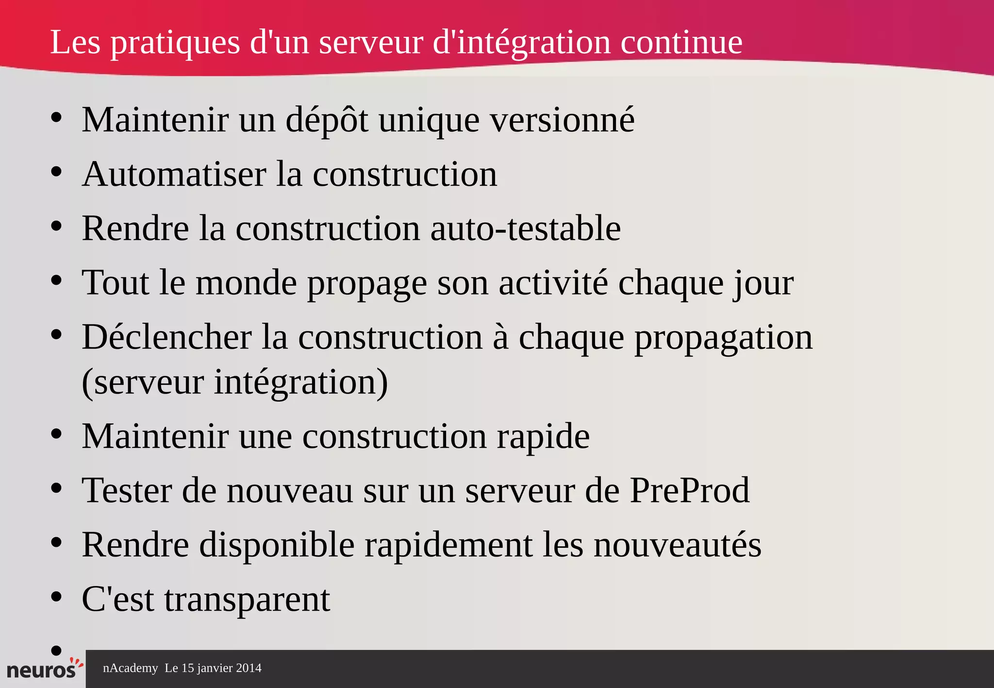 nAcademy Le 15 janvier 2014 Neuros -
Les pratiques d'un serveur d'intégration continue
• Maintenir un dépôt unique versionné
• Automatiser la construction
• Rendre la construction auto-testable
• Tout le monde propage son activité chaque jour
• Déclencher la construction à chaque propagation
(serveur intégration)
• Maintenir une construction rapide
• Tester de nouveau sur un serveur de PreProd
• Rendre disponible rapidement les nouveautés
• C'est transparent
•
 
