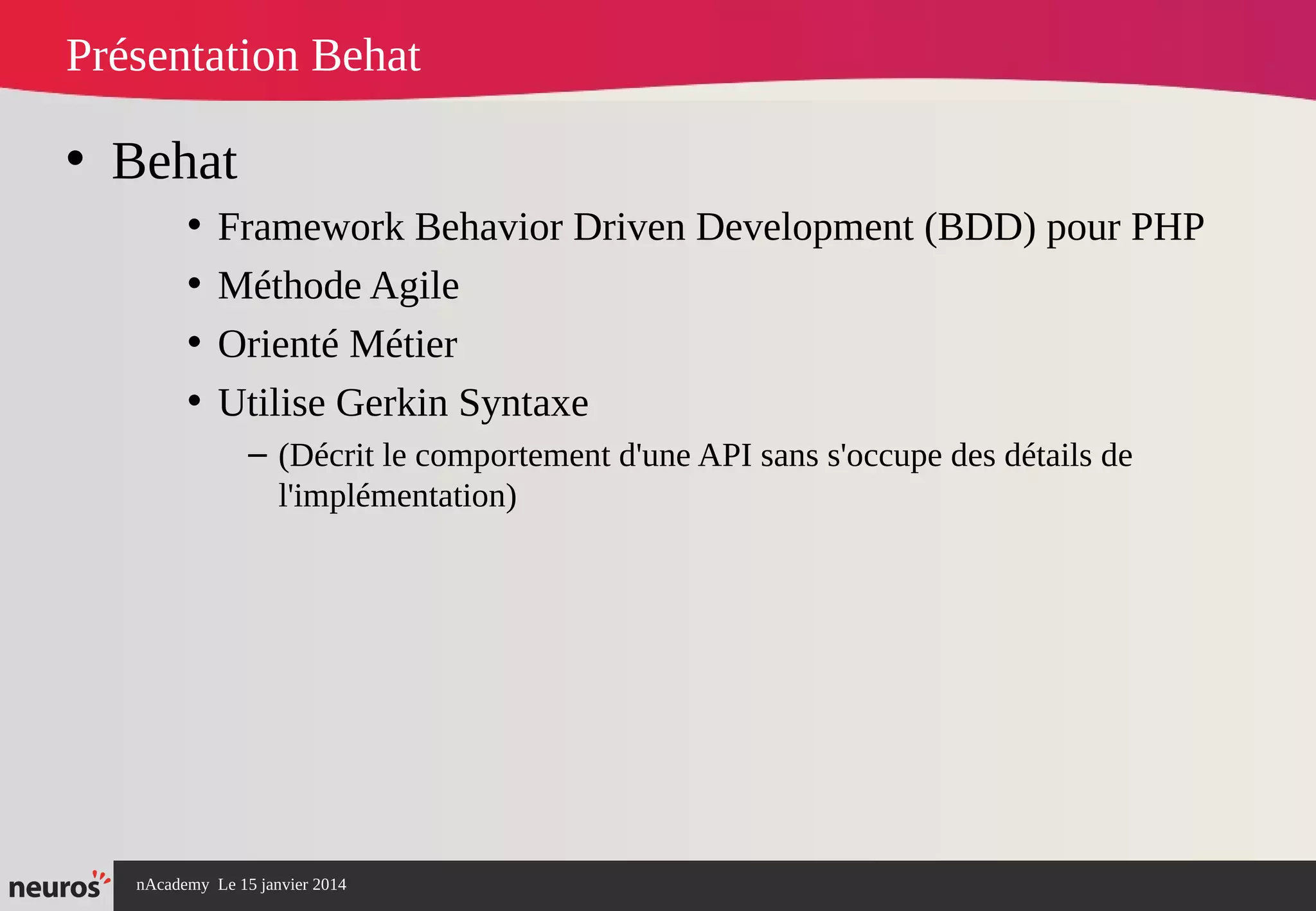 nAcademy Le 15 janvier 2014 Neuros -
Présentation Behat
• Behat
• Framework Behavior Driven Development (BDD) pour PHP
• Méthode Agile
• Orienté Métier
• Utilise Gerkin Syntaxe
– (Décrit le comportement d'une API sans s'occupe des détails de
l'implémentation)
 