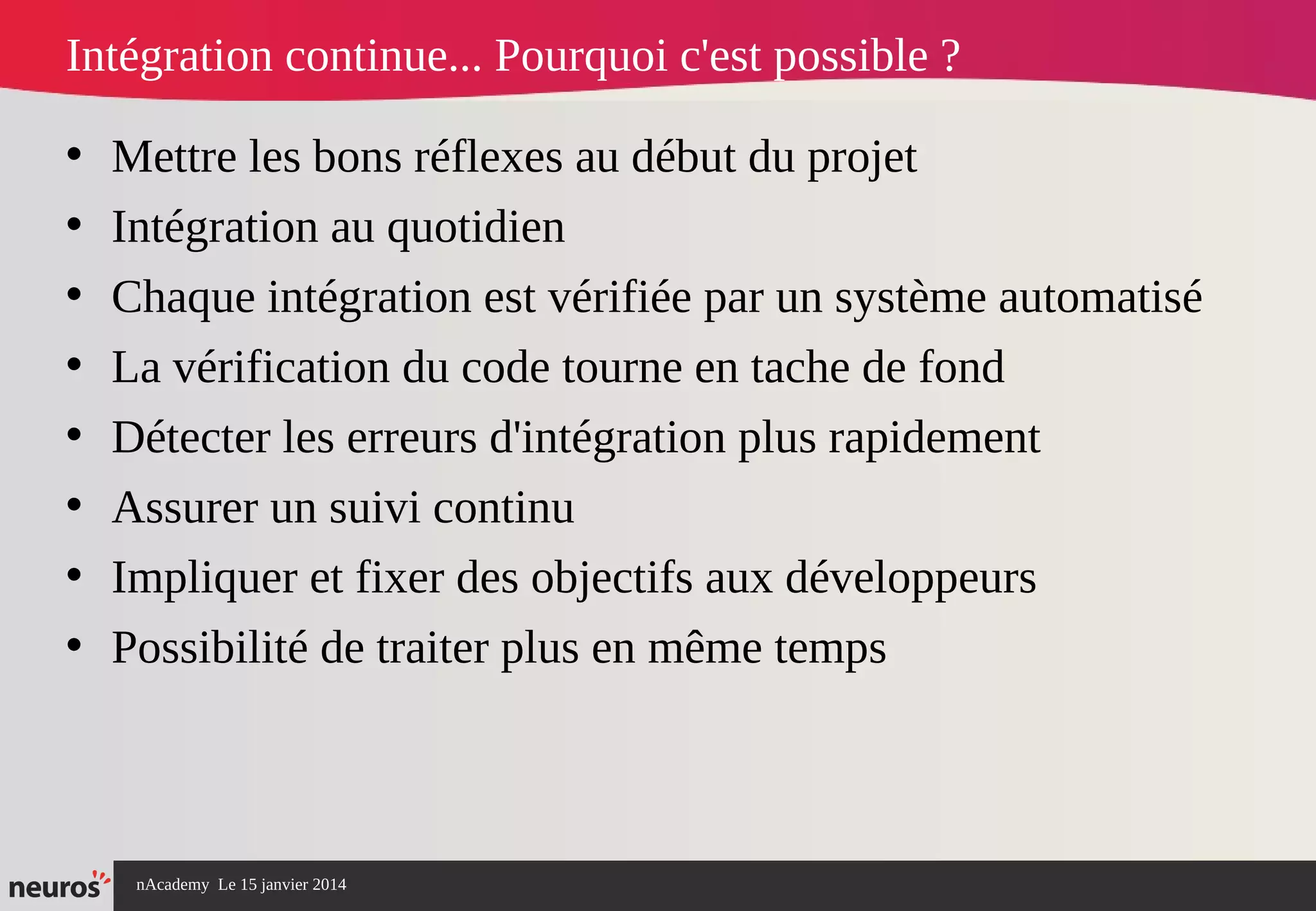 nAcademy Le 15 janvier 2014 Neuros -
• Mettre les bons réflexes au début du projet
• Intégration au quotidien
• Chaque intégration est vérifiée par un système automatisé
• La vérification du code tourne en tache de fond
• Détecter les erreurs d'intégration plus rapidement
• Assurer un suivi continu
• Impliquer et fixer des objectifs aux développeurs
• Possibilité de traiter plus en même temps
Intégration continue... Pourquoi c'est possible ?
 