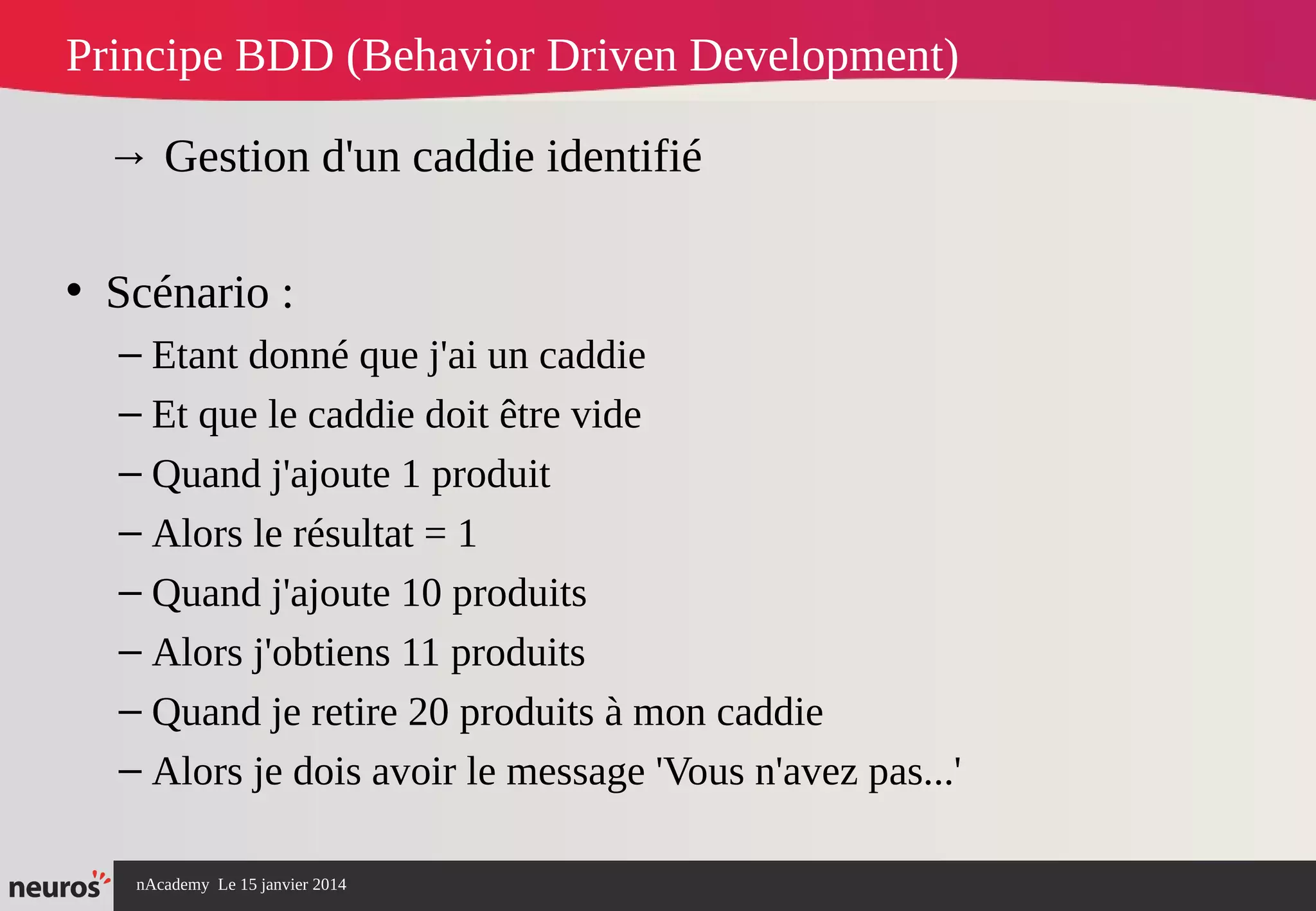 nAcademy Le 15 janvier 2014 Neuros -
Principe BDD (Behavior Driven Development)
→ Gestion d'un caddie identifié
• Scénario :
– Etant donné que j'ai un caddie
– Et que le caddie doit être vide
– Quand j'ajoute 1 produit
– Alors le résultat = 1
– Quand j'ajoute 10 produits
– Alors j'obtiens 11 produits
– Quand je retire 20 produits à mon caddie
– Alors je dois avoir le message 'Vous n'avez pas...'
 