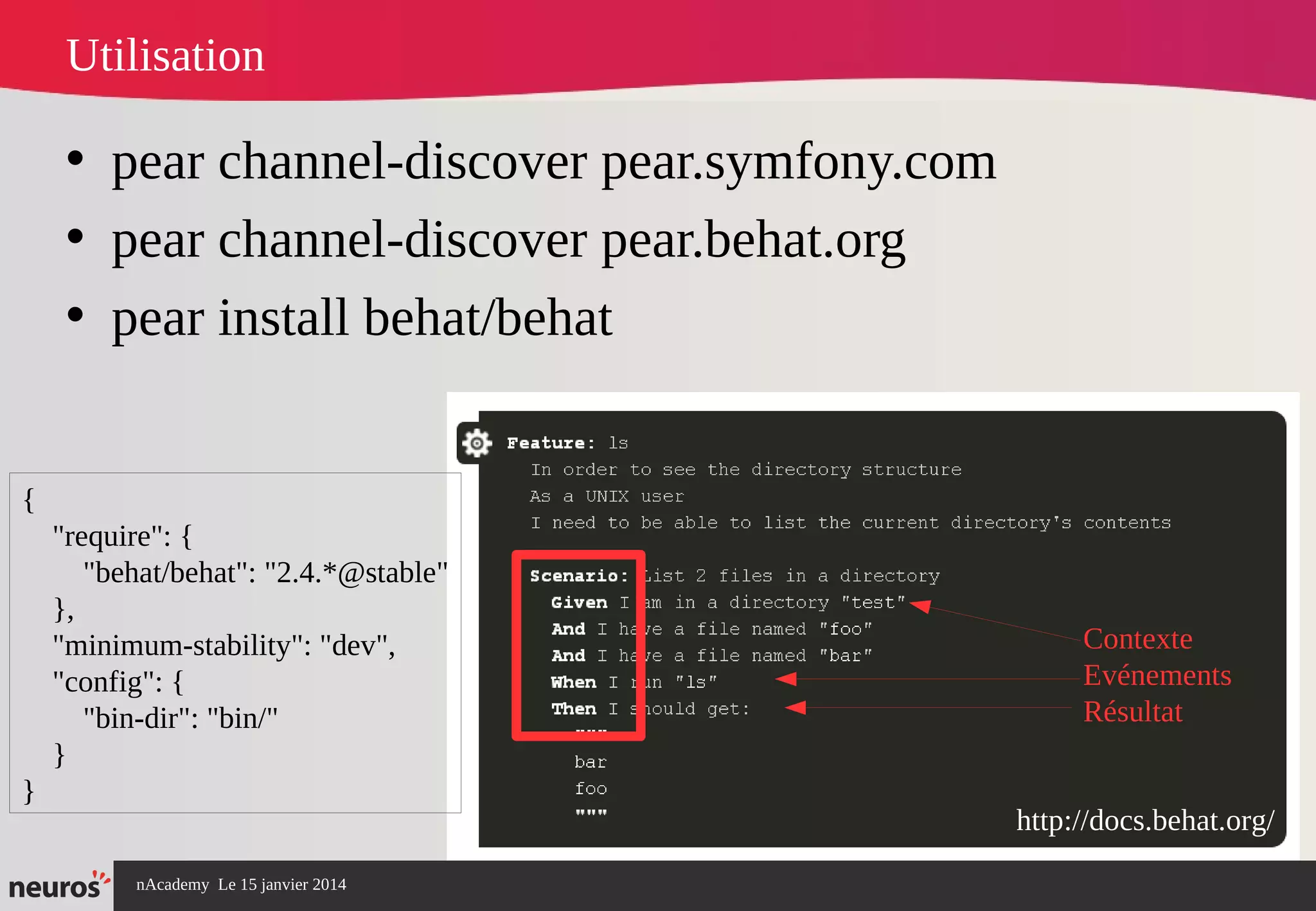 nAcademy Le 15 janvier 2014 Neuros -
Utilisation
• pear channel-discover pear.symfony.com
• pear channel-discover pear.behat.org
• pear install behat/behat
http://docs.behat.org/
{
"require": {
"behat/behat": "2.4.*@stable"
},
"minimum-stability": "dev",
"config": {
"bin-dir": "bin/"
}
}
Contexte
Evénements
Résultat
 